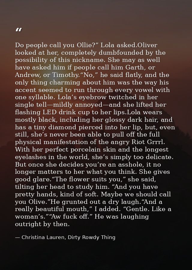Do people call you Ollie?” Lola asked.Oliver looked at her, completely dumbfounded by the possibility of this nickname.  — Christina Lauren, Dirty Rowdy Thing