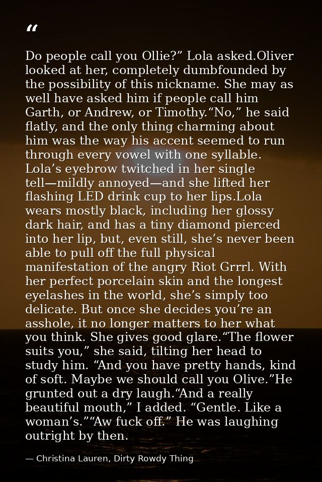 Do people call you Ollie?” Lola asked.Oliver looked at her, completely dumbfounded by the possibility of this nickname.  — Christina Lauren, Dirty Rowdy Thing