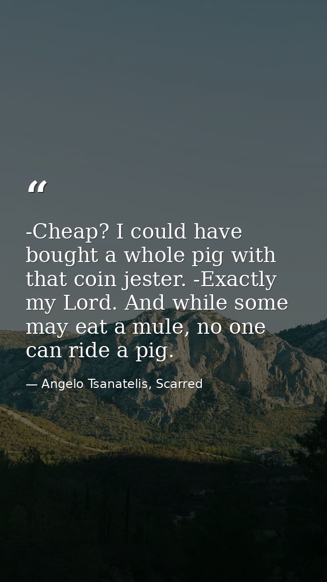 -Cheap? I could have bought a whole pig with that coin jester. -Exactly my Lord. And while some may eat a mule, no one c — Angelo Tsanatelis, Scarred