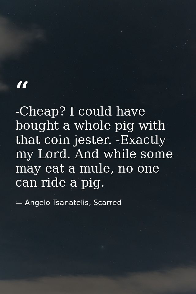 -Cheap? I could have bought a whole pig with that coin jester. -Exactly my Lord. And while some may eat a mule, no one c — Angelo Tsanatelis, Scarred