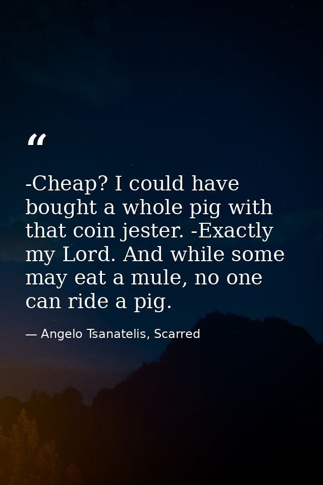 -Cheap? I could have bought a whole pig with that coin jester. -Exactly my Lord. And while some may eat a mule, no one c — Angelo Tsanatelis, Scarred