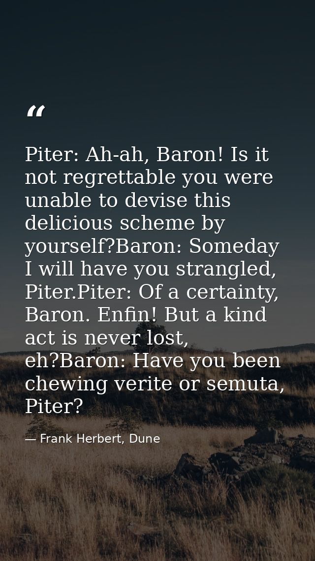 Piter: Ah-ah, Baron! Is it not regrettable you were unable to devise this delicious scheme by yourself?Baron: Someday I  — Frank Herbert, Dune
