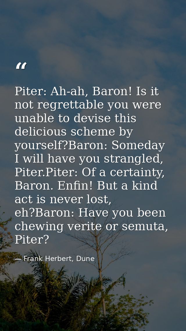 Piter: Ah-ah, Baron! Is it not regrettable you were unable to devise this delicious scheme by yourself?Baron: Someday I  — Frank Herbert, Dune