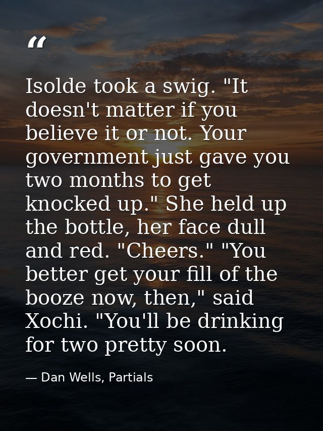 Isolde took a swig. "It doesn't matter if you believe it or not. Your government just gave you two months to get knocked — Dan Wells, Partials