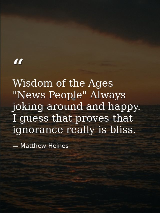 Wisdom of the Ages "News People" Always joking around and happy. I guess that proves that ignorance really is bliss. — Matthew Heines