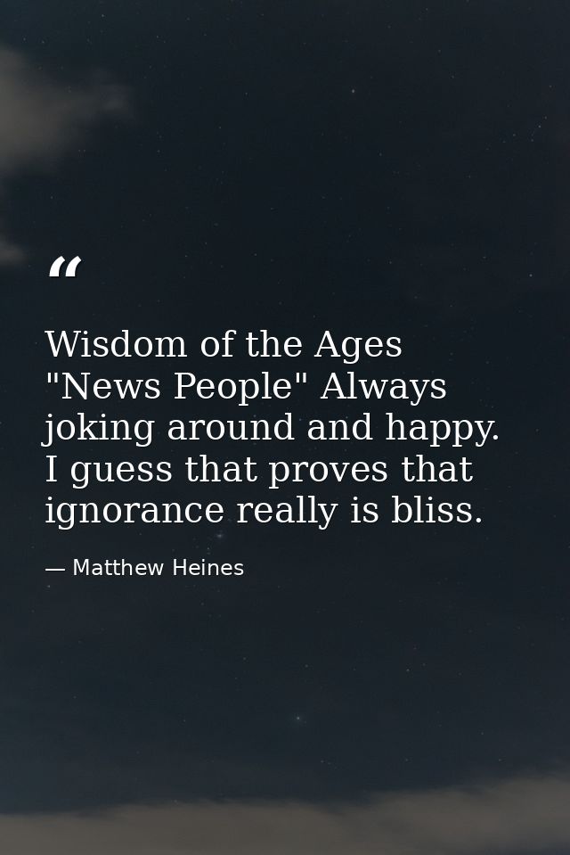 Wisdom of the Ages "News People" Always joking around and happy. I guess that proves that ignorance really is bliss. — Matthew Heines
