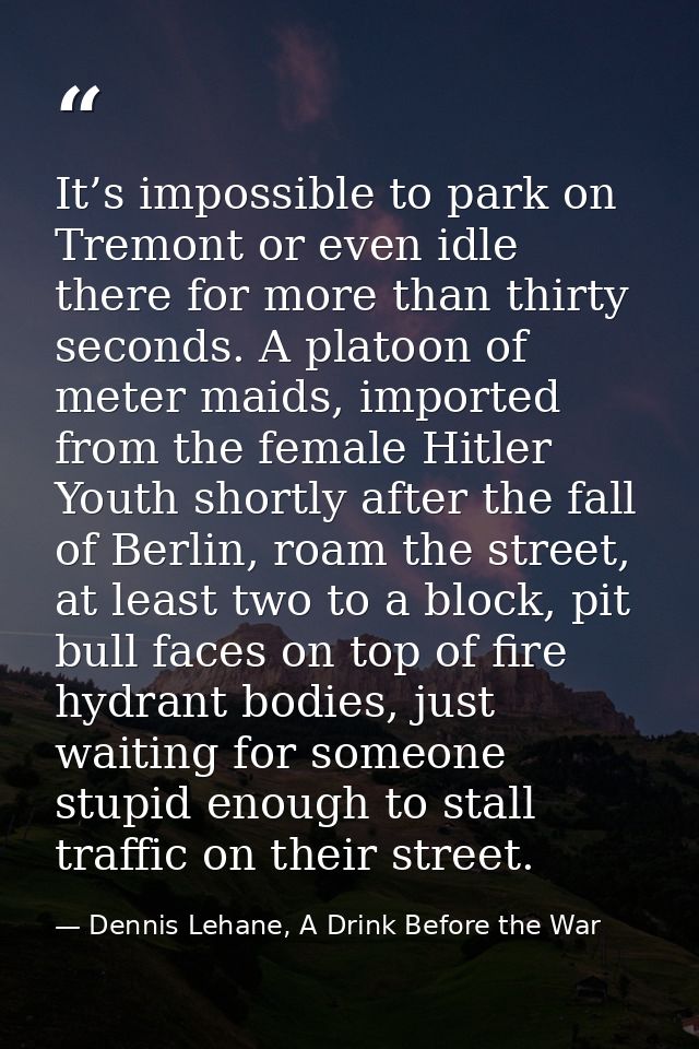 It’s impossible to park on Tremont or even idle there for more than thirty seconds. A platoon of meter maids, imported f — Dennis Lehane, A Drink Before the War