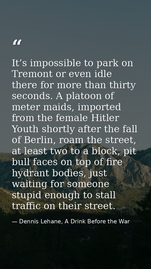 It’s impossible to park on Tremont or even idle there for more than thirty seconds. A platoon of meter maids, imported f — Dennis Lehane, A Drink Before the War