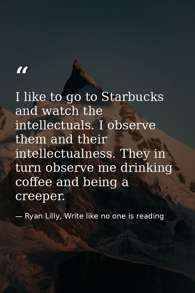 I like to go to Starbucks and watch the intellectuals. I observe them and their intellectualness. They in turn observe m — Ryan Lilly, Write like no one is reading