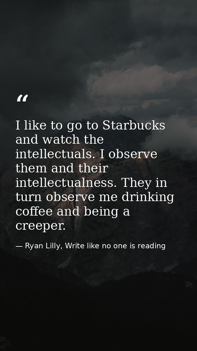 I like to go to Starbucks and watch the intellectuals. I observe them and their intellectualness. They in turn observe m — Ryan Lilly, Write like no one is reading