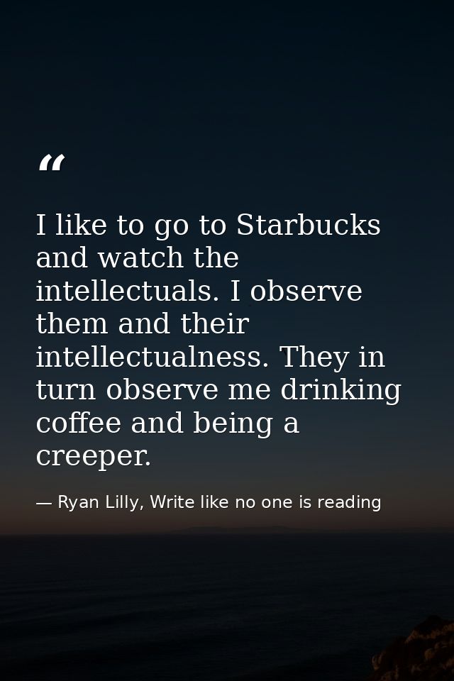 I like to go to Starbucks and watch the intellectuals. I observe them and their intellectualness. They in turn observe m — Ryan Lilly, Write like no one is reading