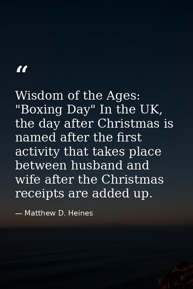 Wisdom of the Ages: "Boxing Day" In the UK, the day after Christmas is named after the first activity that takes place b — Matthew D. Heines