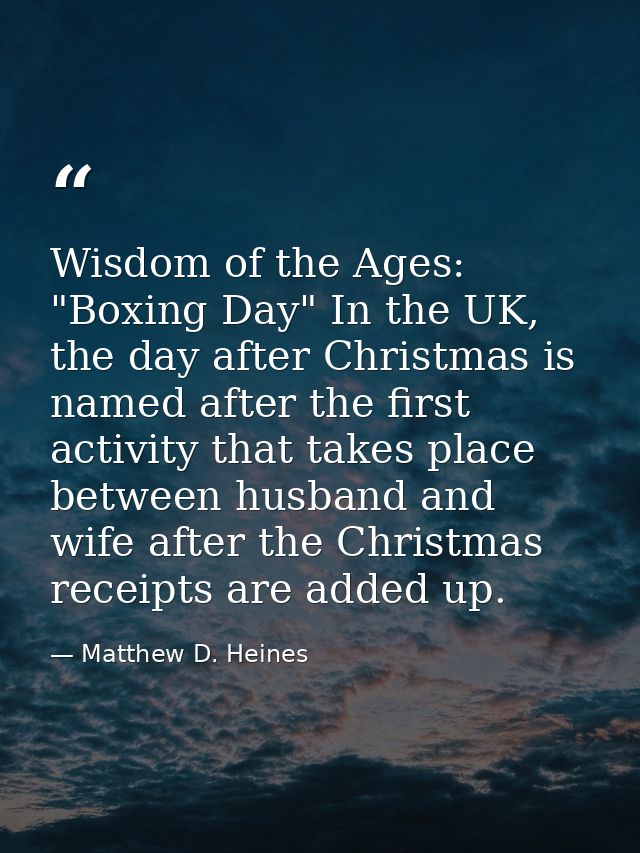 Wisdom of the Ages: "Boxing Day" In the UK, the day after Christmas is named after the first activity that takes place b — Matthew D. Heines