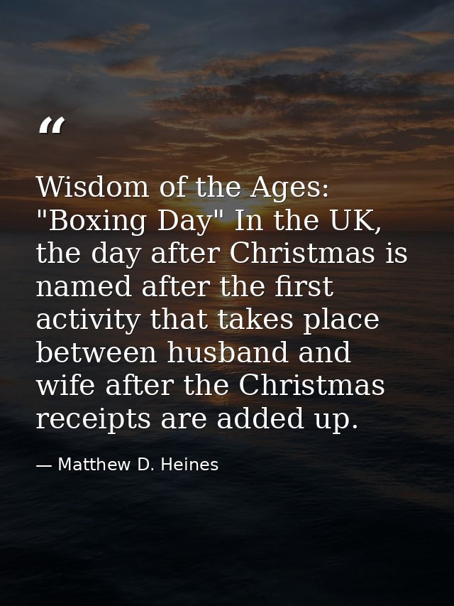 Wisdom of the Ages: "Boxing Day" In the UK, the day after Christmas is named after the first activity that takes place b — Matthew D. Heines