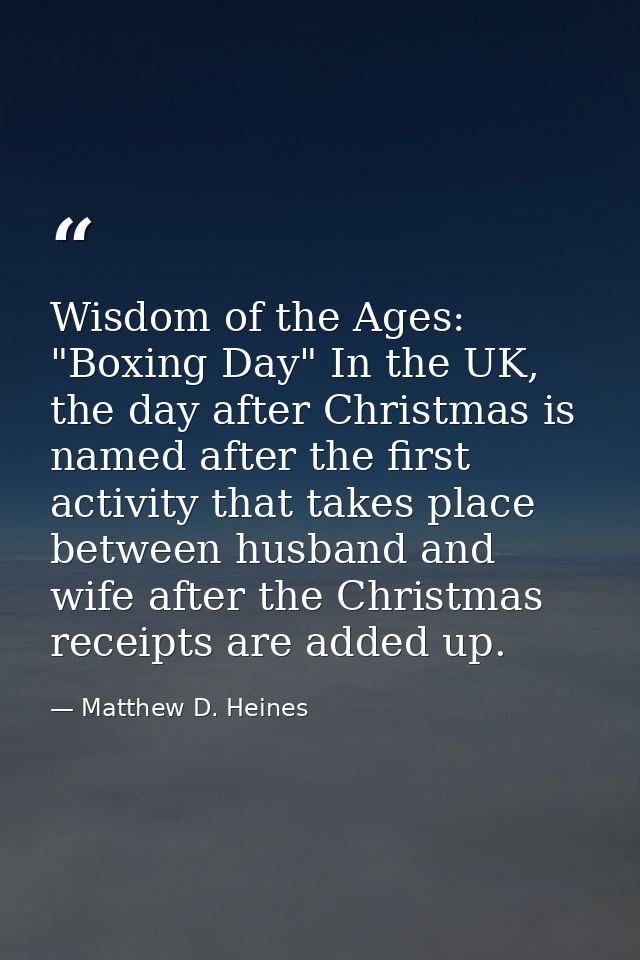 Wisdom of the Ages: "Boxing Day" In the UK, the day after Christmas is named after the first activity that takes place b — Matthew D. Heines