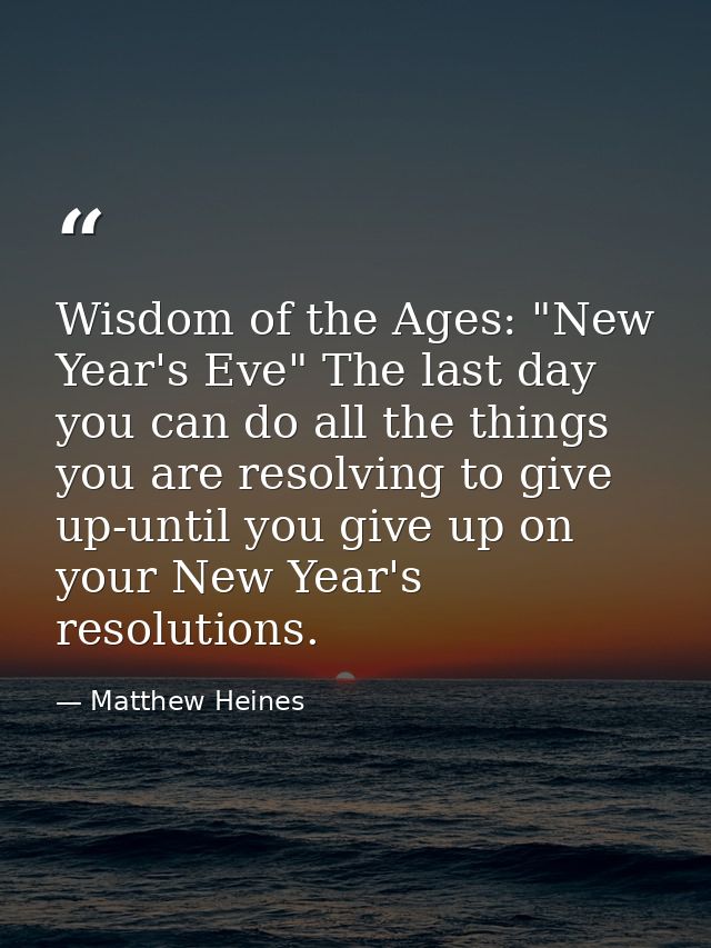 Wisdom of the Ages: "New Year's Eve" The last day you can do all the things you are resolving to give up-until you give  — Matthew Heines