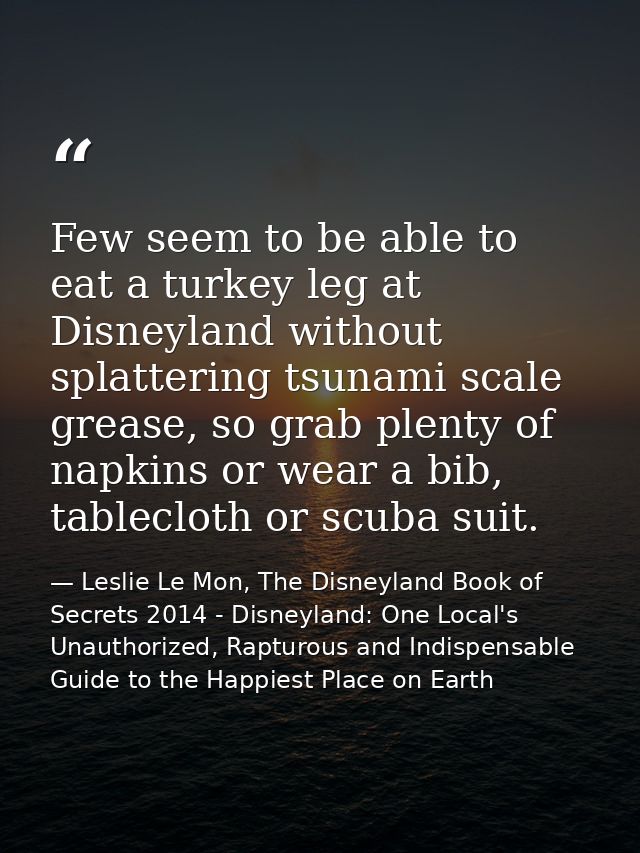 Few seem to be able to eat a turkey leg at Disneyland without splattering tsunami scale grease, so grab plenty of napkin — Leslie Le Mon, The Disneyland Book of Secrets 2014 - Disneyland: One Local's Unauthorized, Rapturous and Indispensable Guide to the Happiest Place on Earth