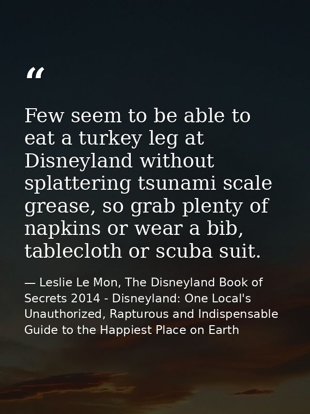Few seem to be able to eat a turkey leg at Disneyland without splattering tsunami scale grease, so grab plenty of napkin — Leslie Le Mon, The Disneyland Book of Secrets 2014 - Disneyland: One Local's Unauthorized, Rapturous and Indispensable Guide to the Happiest Place on Earth