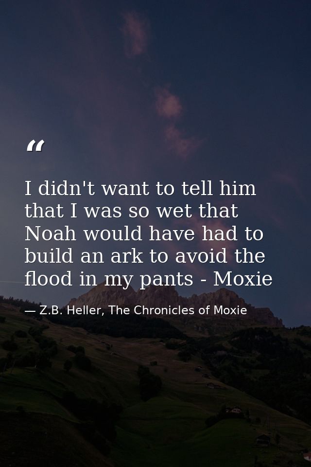 I didn't want to tell him that I was so wet that Noah would have had to build an ark to avoid the flood in my pants - Mo — Z.B. Heller, The Chronicles of Moxie
