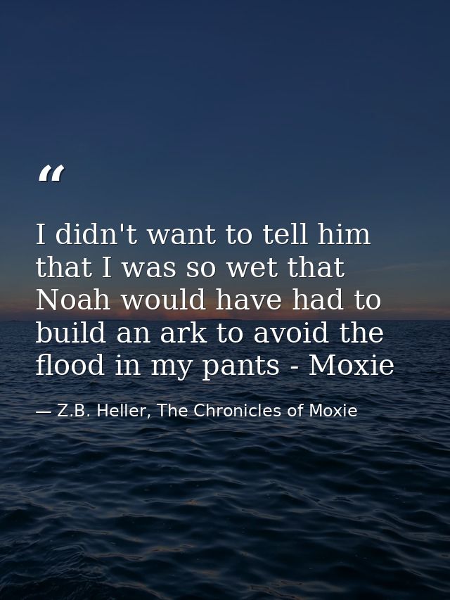 I didn't want to tell him that I was so wet that Noah would have had to build an ark to avoid the flood in my pants - Mo — Z.B. Heller, The Chronicles of Moxie