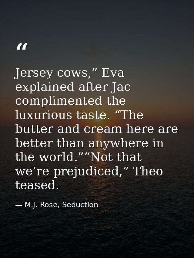 Jersey cows,” Eva explained after Jac complimented the luxurious taste. “The butter and cream here are better than anywh — M.J. Rose, Seduction