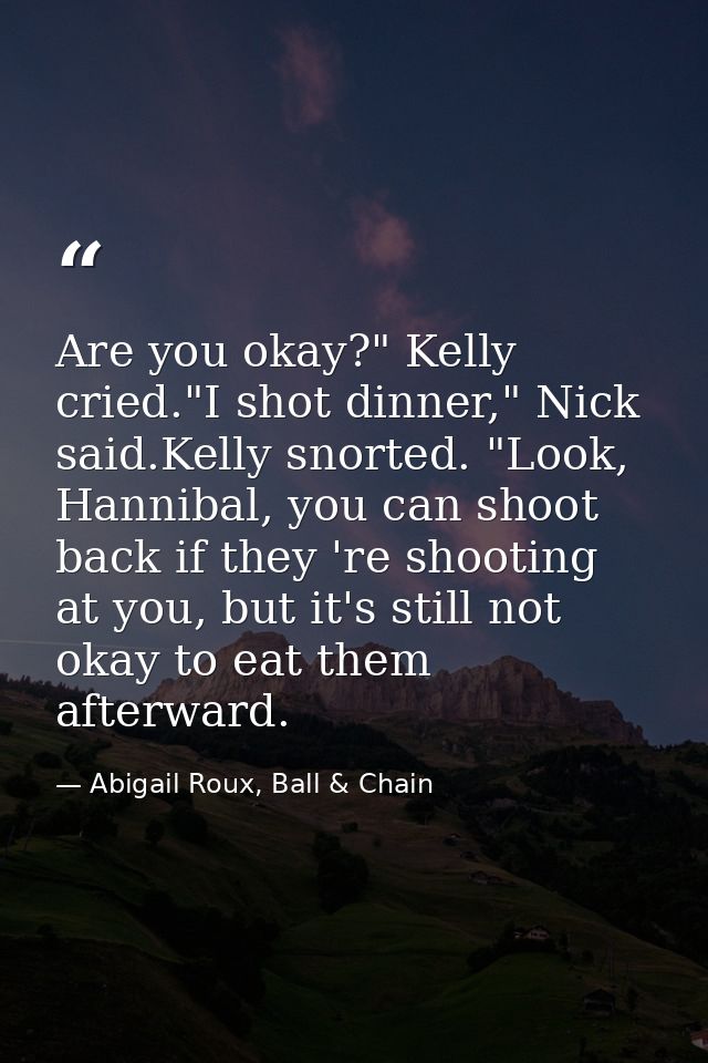 Are you okay?" Kelly cried."I shot dinner," Nick said.Kelly snorted. "Look, Hannibal, you can shoot back if they 're sho — Abigail Roux, Ball & Chain