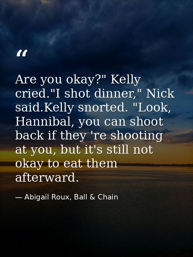 Are you okay?" Kelly cried."I shot dinner," Nick said.Kelly snorted. "Look, Hannibal, you can shoot back if they 're sho — Abigail Roux, Ball & Chain