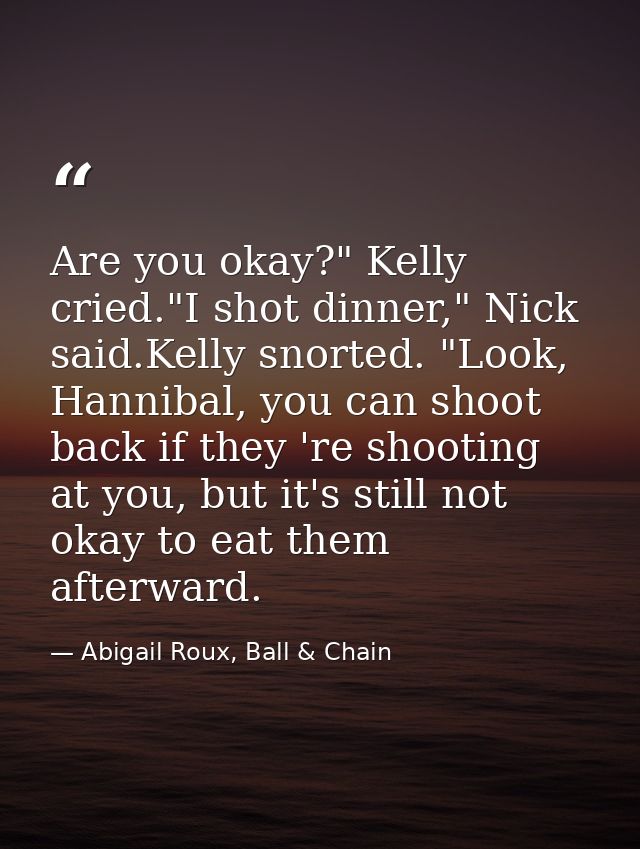 Are you okay?" Kelly cried."I shot dinner," Nick said.Kelly snorted. "Look, Hannibal, you can shoot back if they 're sho — Abigail Roux, Ball & Chain