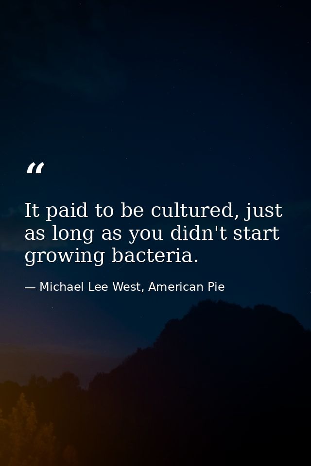 It paid to be cultured, just as long as you didn't start growing bacteria. — Michael Lee West, American Pie