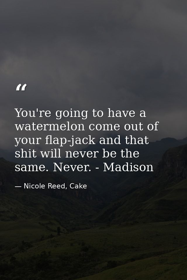 You're going to have a watermelon come out of your flap-jack and that shit will never be the same. Never. - Madison — Nicole Reed, Cake