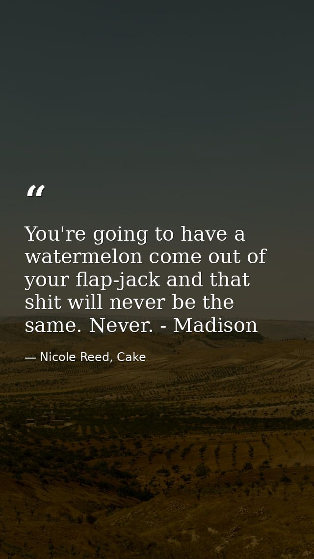 You're going to have a watermelon come out of your flap-jack and that shit will never be the same. Never. - Madison — Nicole Reed, Cake