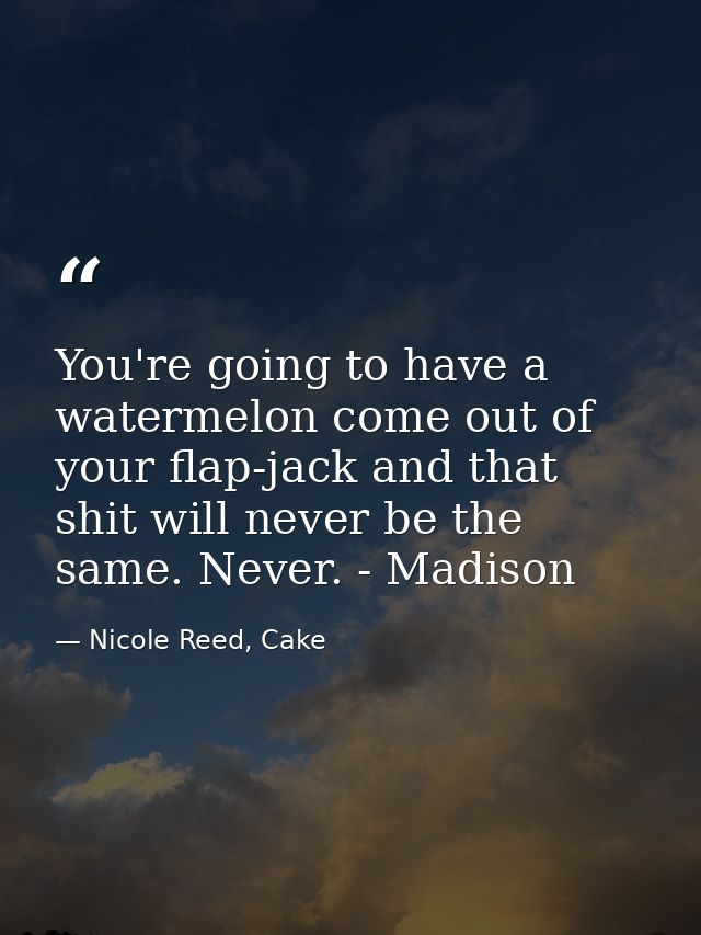 You're going to have a watermelon come out of your flap-jack and that shit will never be the same. Never. - Madison — Nicole Reed, Cake