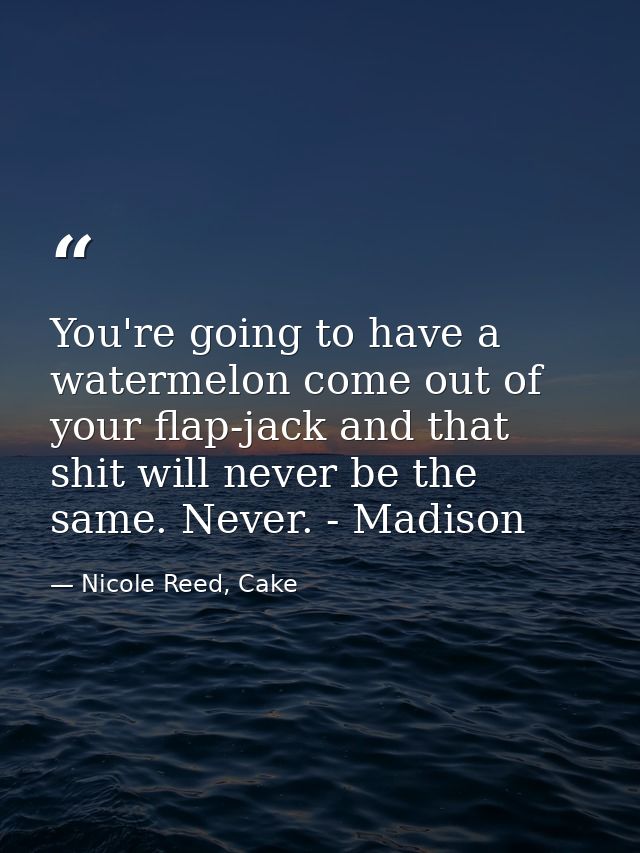 You're going to have a watermelon come out of your flap-jack and that shit will never be the same. Never. - Madison — Nicole Reed, Cake