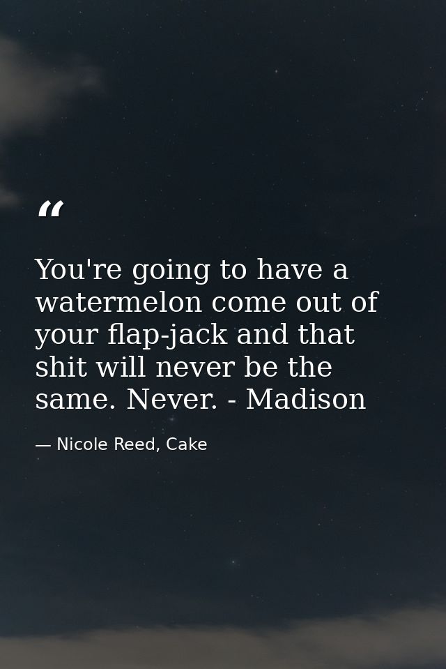 You're going to have a watermelon come out of your flap-jack and that shit will never be the same. Never. - Madison — Nicole Reed, Cake