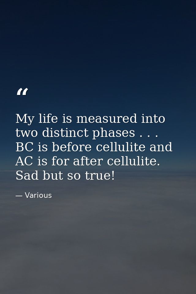 My life is measured into two distinct phases . . . BC is before cellulite and AC is for after cellulite. Sad but so true — Various