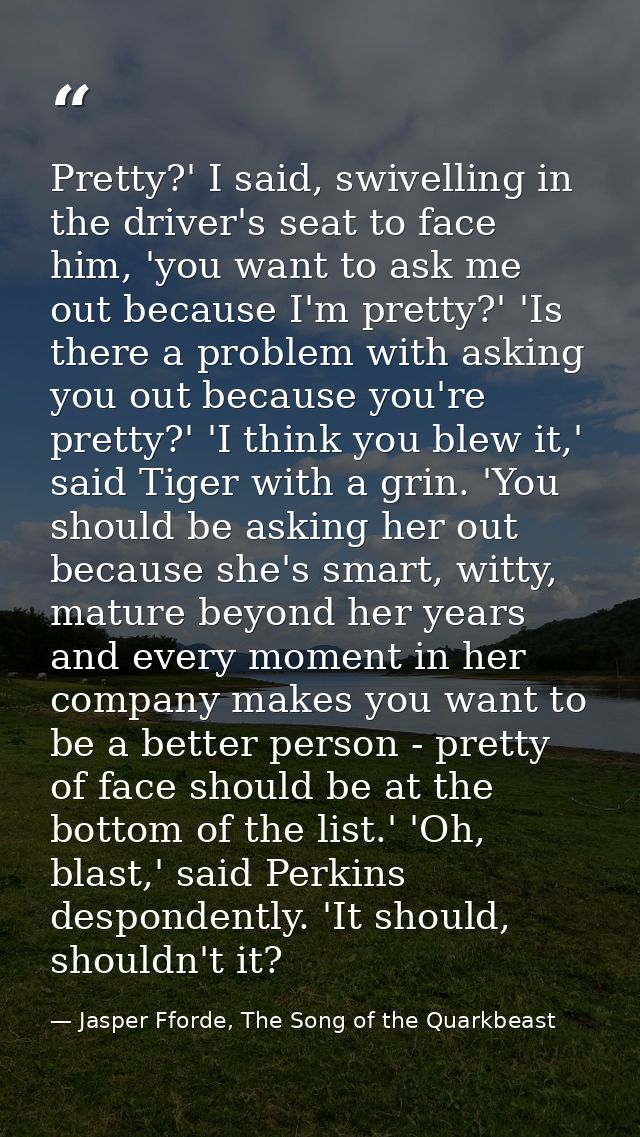 Pretty?' I said, swivelling in the driver's seat to face him, 'you want to ask me out because I'm pretty?' 'Is there a p — Jasper Fforde, The Song of the Quarkbeast