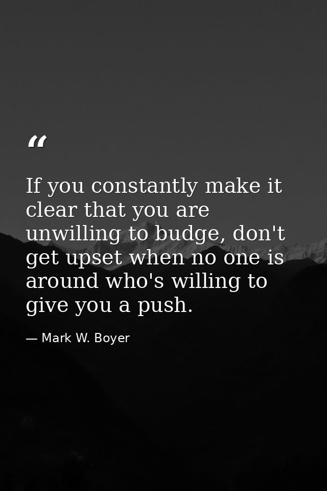 If you constantly make it clear that you are unwilling to budge, don't get upset when no one is around who's willing to  — Mark W. Boyer