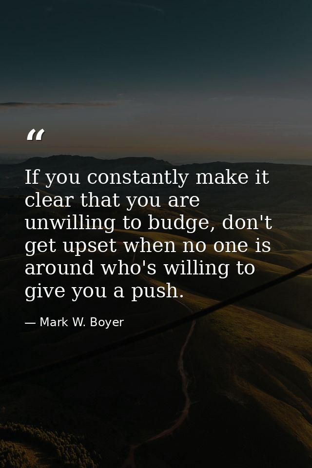 If you constantly make it clear that you are unwilling to budge, don't get upset when no one is around who's willing to  — Mark W. Boyer