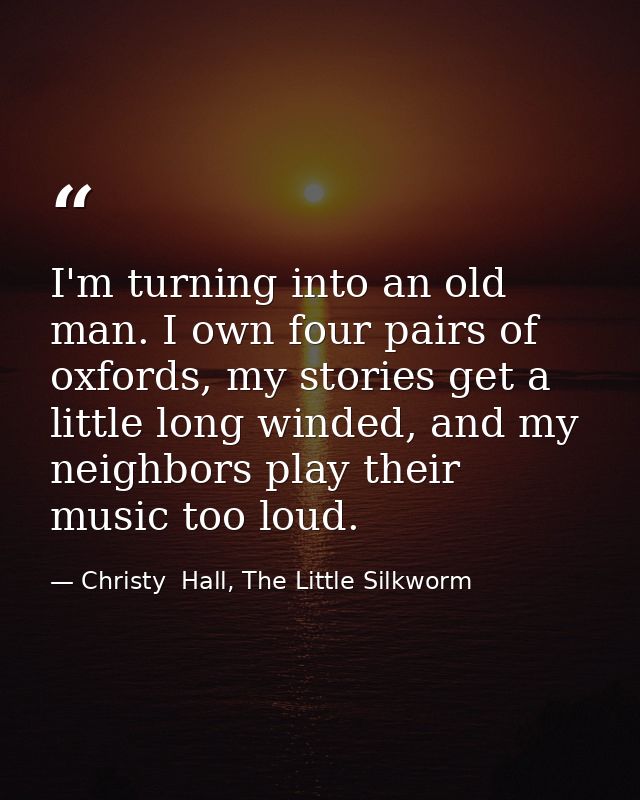 I'm turning into an old man. I own four pairs of oxfords, my stories get a little long winded, and my neighbors play the — Christy  Hall, The Little Silkworm