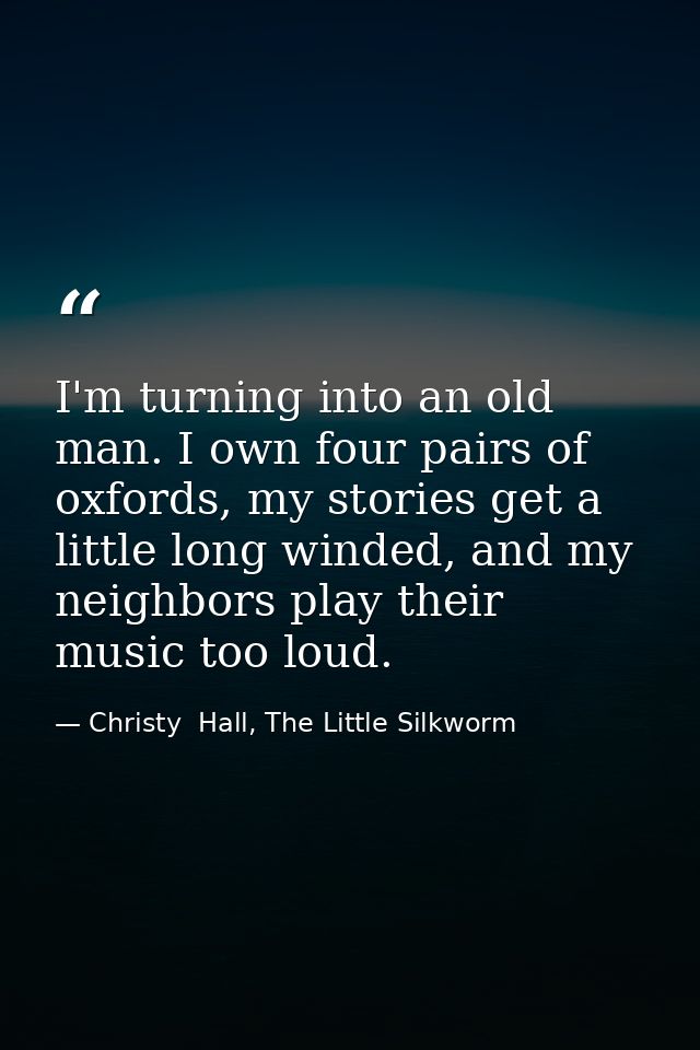 I'm turning into an old man. I own four pairs of oxfords, my stories get a little long winded, and my neighbors play the — Christy  Hall, The Little Silkworm