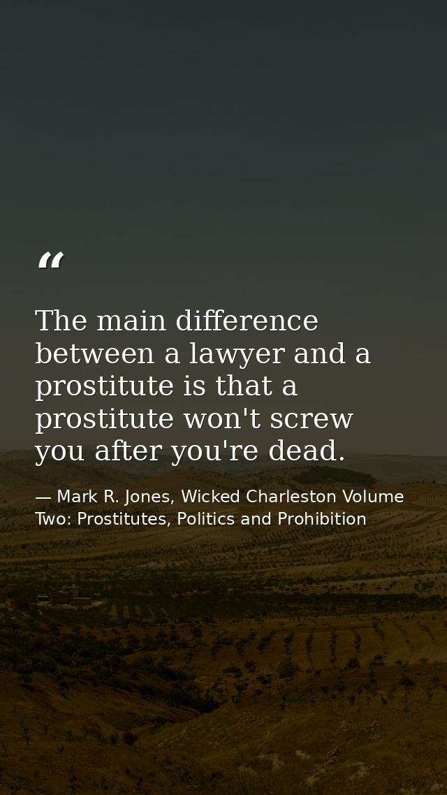The main difference between a lawyer and a prostitute is that a prostitute won't screw you after you're dead. — Mark R. Jones, Wicked Charleston Volume Two: Prostitutes, Politics and Prohibition