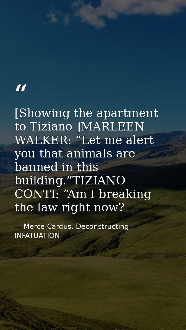 [Showing the apartment to Tiziano ]MARLEEN WALKER: “Let me alert you that animals are banned in this building.”TIZIANO C — Merce Cardus, Deconstructing INFATUATION