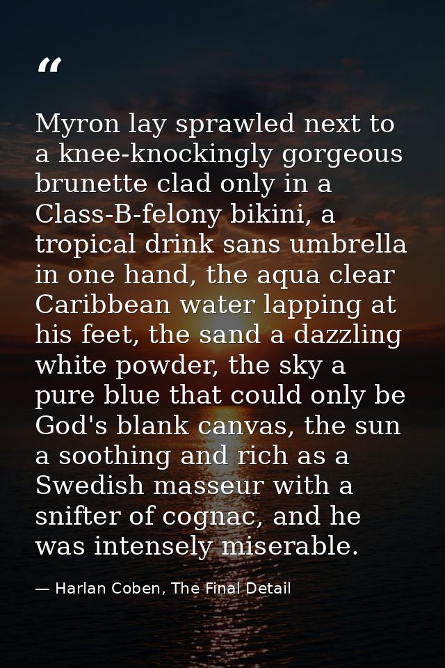 Myron lay sprawled next to a knee-knockingly gorgeous brunette clad only in a Class-B-felony bikini, a tropical drink sa — Harlan Coben, The Final Detail