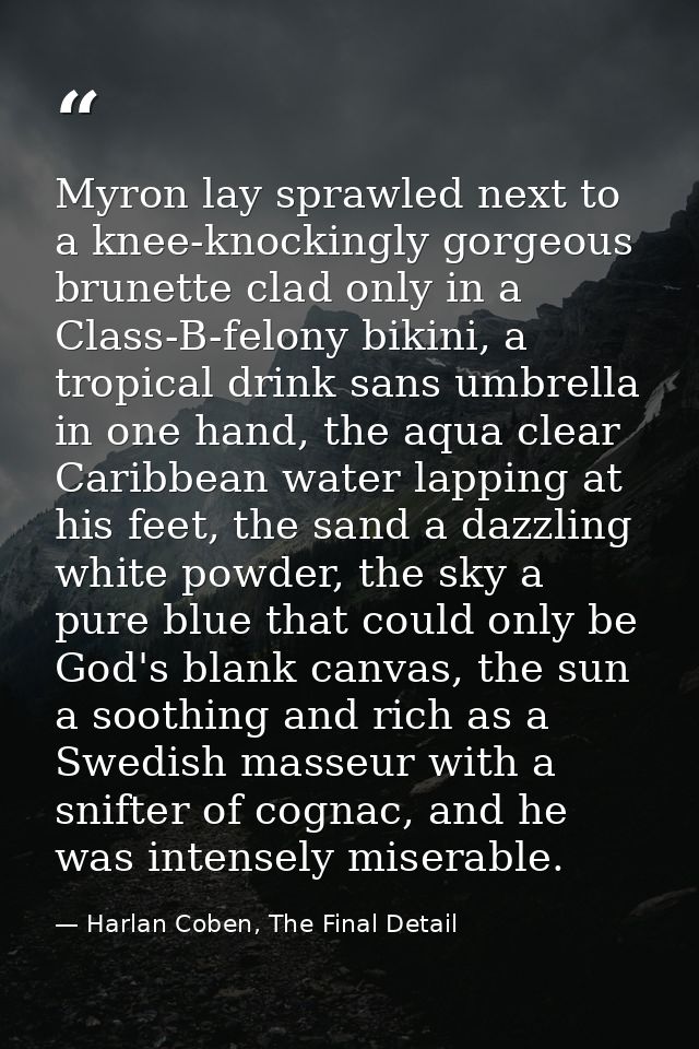 Myron lay sprawled next to a knee-knockingly gorgeous brunette clad only in a Class-B-felony bikini, a tropical drink sa — Harlan Coben, The Final Detail