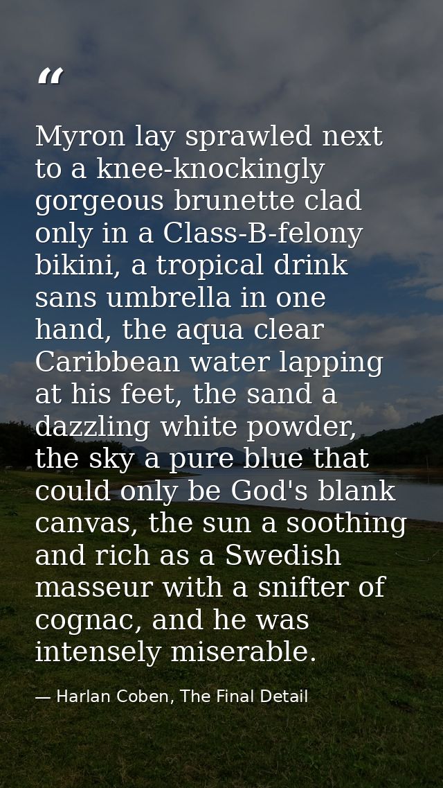 Myron lay sprawled next to a knee-knockingly gorgeous brunette clad only in a Class-B-felony bikini, a tropical drink sa — Harlan Coben, The Final Detail