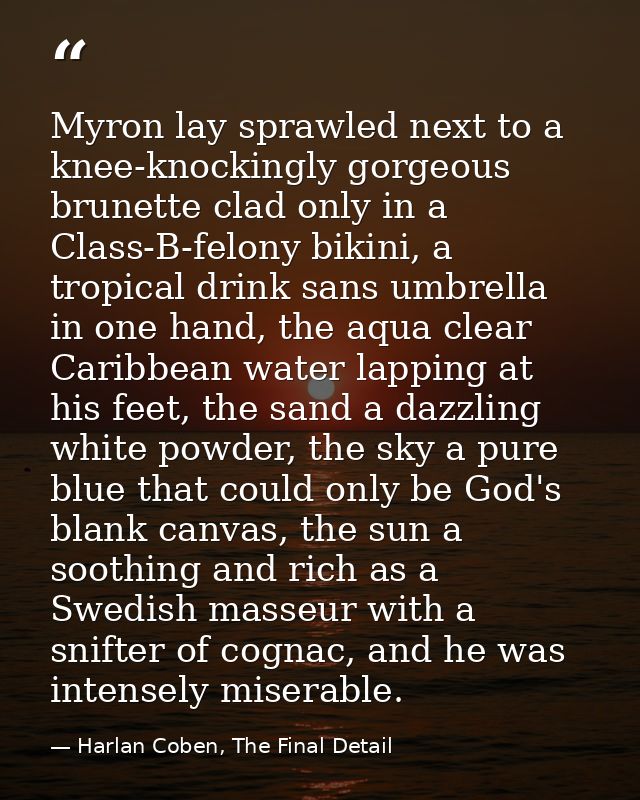 Myron lay sprawled next to a knee-knockingly gorgeous brunette clad only in a Class-B-felony bikini, a tropical drink sa — Harlan Coben, The Final Detail