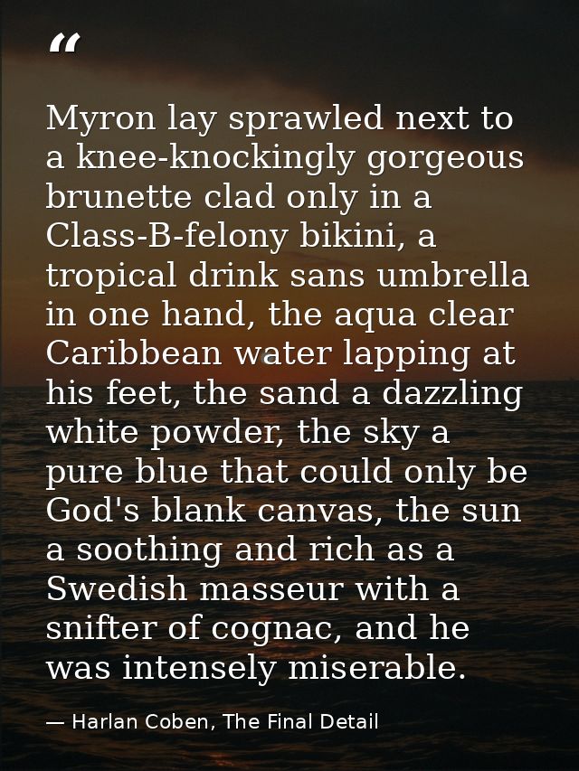 Myron lay sprawled next to a knee-knockingly gorgeous brunette clad only in a Class-B-felony bikini, a tropical drink sa — Harlan Coben, The Final Detail