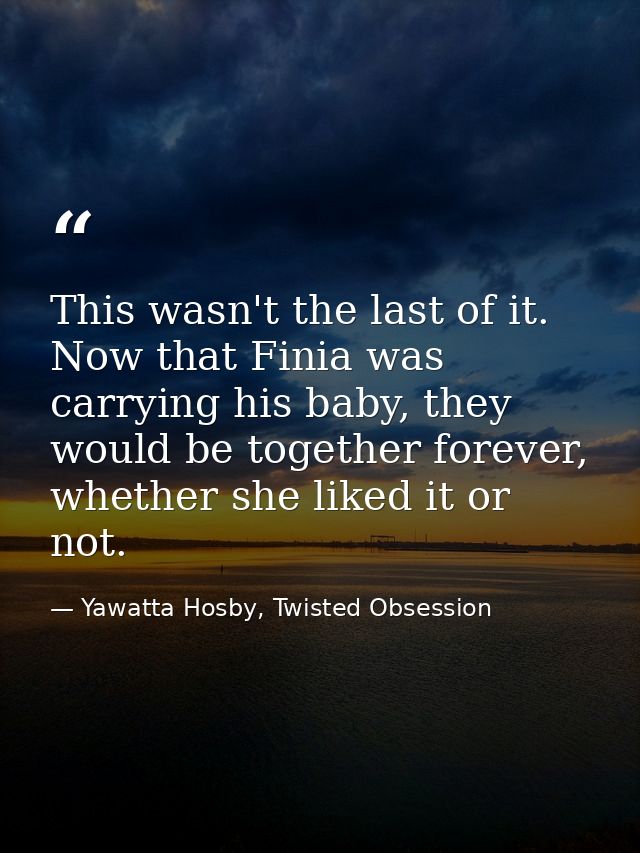 This wasn't the last of it. Now that Finia was carrying his baby, they would be together forever, whether she liked it o — Yawatta Hosby, Twisted Obsession