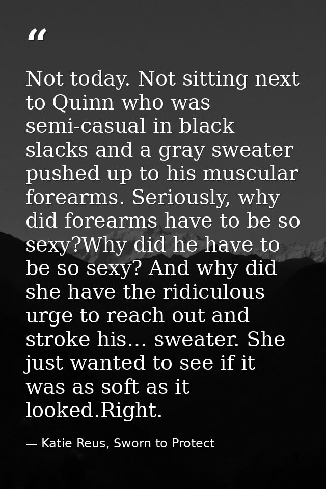 Not today. Not sitting next to Quinn who was semi-casual in black slacks and a gray sweater pushed up to his muscular fo — Katie Reus, Sworn to Protect