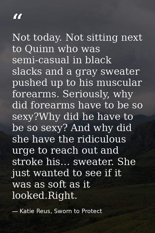 Not today. Not sitting next to Quinn who was semi-casual in black slacks and a gray sweater pushed up to his muscular fo — Katie Reus, Sworn to Protect